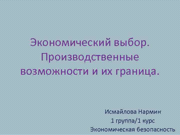 Экономический выбор. Производственные возможности и их граница. Исмайлова Нармин 1 группа/1 курс Экономическая безопасность