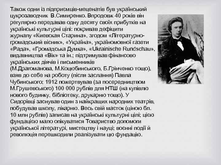 Також одни із підприємців-меценатів був український цукрозаводчик В. Симиренко. Впродовж 40 років він регулярно