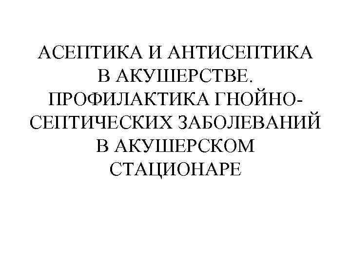 АСЕПТИКА И АНТИСЕПТИКА В АКУШЕРСТВЕ. ПРОФИЛАКТИКА ГНОЙНОСЕПТИЧЕСКИХ ЗАБОЛЕВАНИЙ В АКУШЕРСКОМ СТАЦИОНАРЕ 