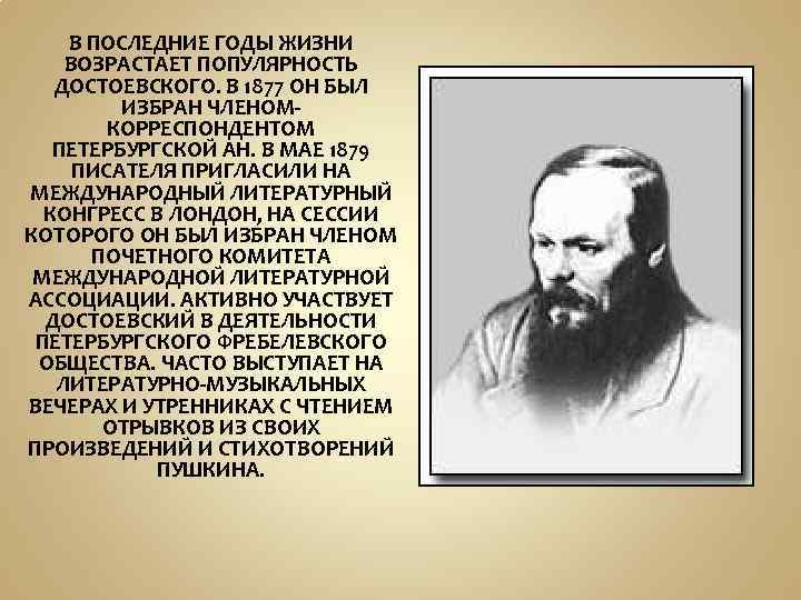 В ПОСЛЕДНИЕ ГОДЫ ЖИЗНИ ВОЗРАСТАЕТ ПОПУЛЯРНОСТЬ ДОСТОЕВСКОГО. В 1877 ОН БЫЛ ИЗБРАН ЧЛЕНОМКОРРЕСПОНДЕНТОМ ПЕТЕРБУРГСКОЙ