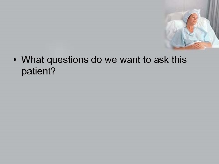  • What questions do we want to ask this patient? 