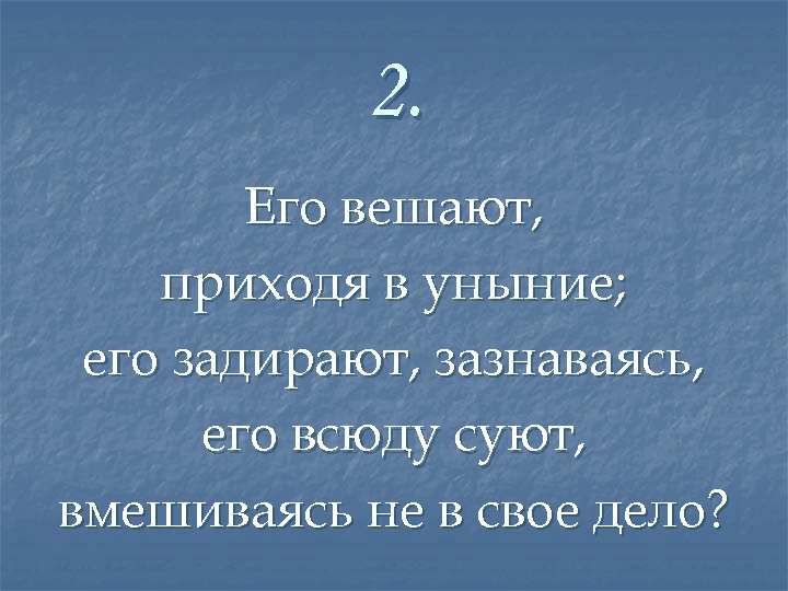 2. Его вешают, приходя в уныние; его задирают, зазнаваясь, его всюду суют, вмешиваясь не