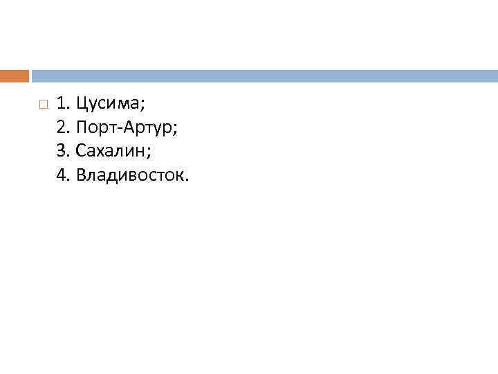  1. Цусима; 2. Порт-Артур; 3. Сахалин; 4. Владивосток. 