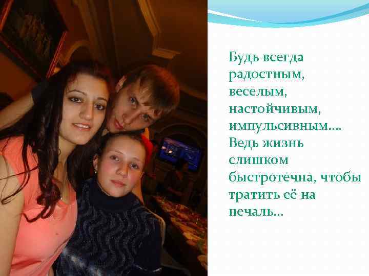 Будь всегда радостным, веселым, настойчивым, импульсивным…. Ведь жизнь слишком быстротечна, чтобы тратить её на