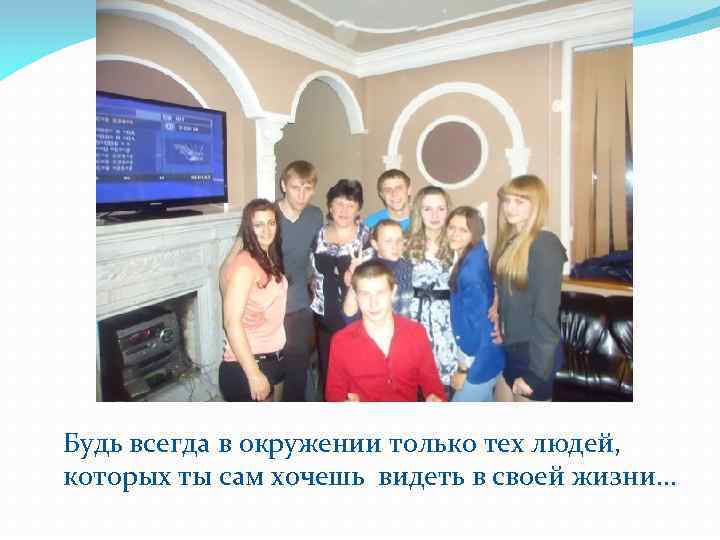 Будь всегда в окружении только тех людей, которых ты сам хочешь видеть в своей