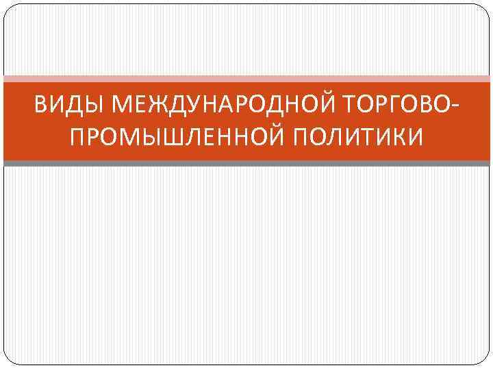 ВИДЫ МЕЖДУНАРОДНОЙ ТОРГОВОПРОМЫШЛЕННОЙ ПОЛИТИКИ 