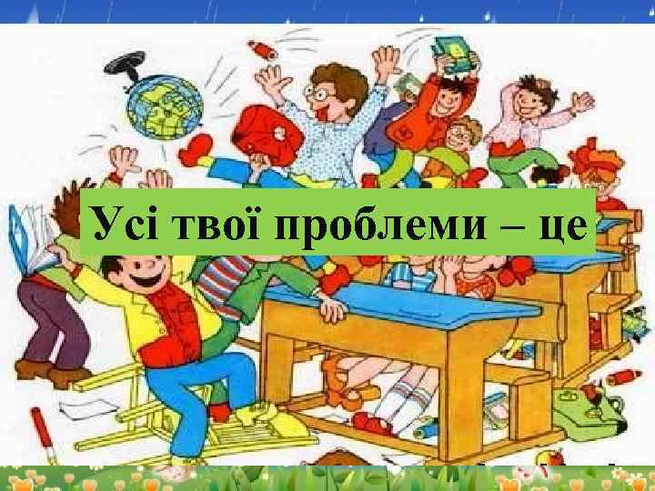 І твої проблеми – це тебе взагалі УсіТи навчався у школі нічого не парило