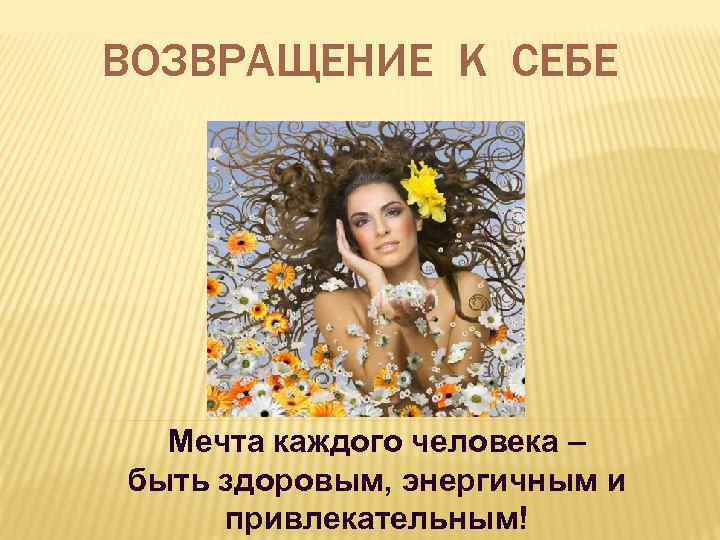 ВОЗВРАЩЕНИЕ К СЕБЕ Мечта каждого человека – быть здоровым, энергичным и привлекательным! 
