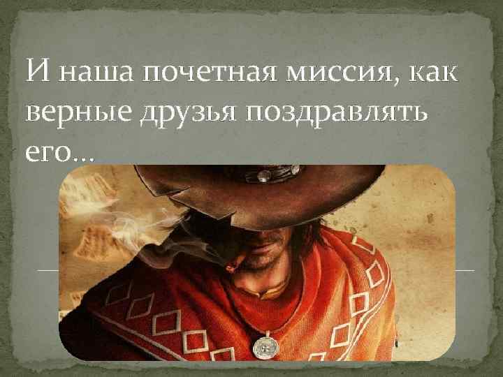 И наша почетная миссия, как верные друзья поздравлять его… 