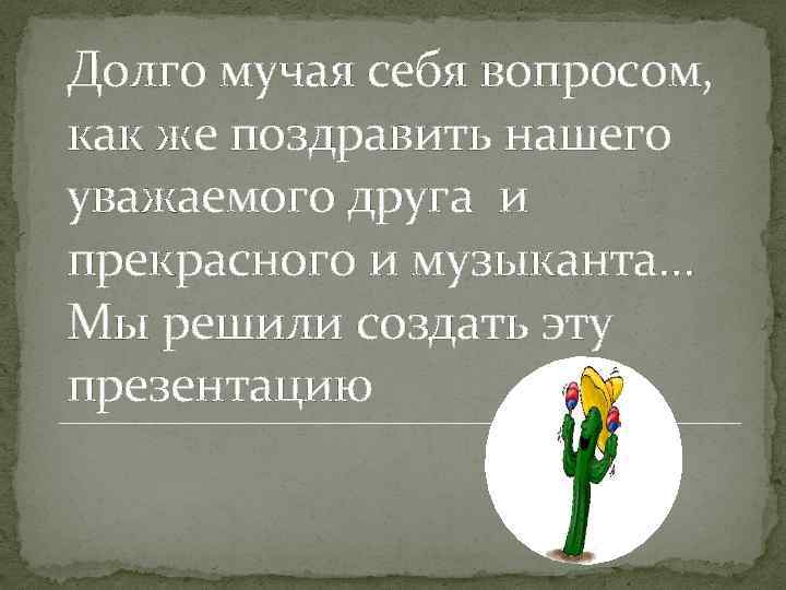 Долго мучая себя вопросом, как же поздравить нашего уважаемого друга и прекрасного и музыканта…