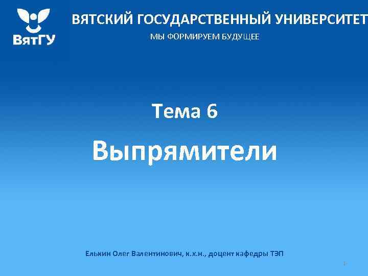 ВЯТСКИЙ ГОСУДАРСТВЕННЫЙ УНИВЕРСИТЕТ МЫ ФОРМИРУЕМ БУДУЩЕЕ Тема 6 Выпрямители Елькин Олег Валентинович, к. х.