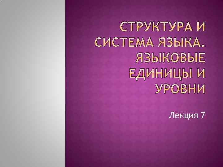 СТРУКТУРА И СИСТЕМА ЯЗЫКА. ЯЗЫКОВЫЕ ЕДИНИЦЫ И УРОВНИ Лекция 7 