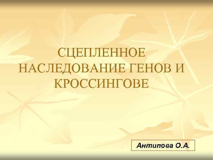 СЦЕПЛЕННОЕ НАСЛЕДОВАНИЕ ГЕНОВ И КРОССИНГОВЕ Антипова О. А. 