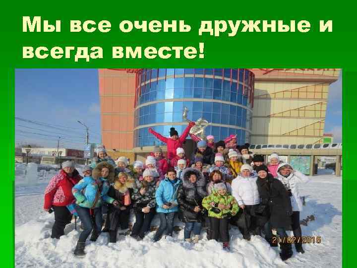Мы все очень дружные и всегда вместе! 