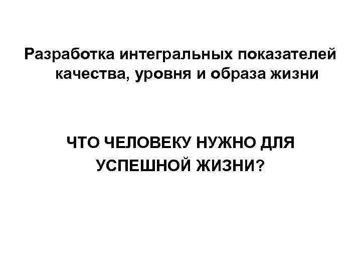 Разработка интегральных показателей качества, уровня и образа жизни ЧТО ЧЕЛОВЕКУ НУЖНО ДЛЯ УСПЕШНОЙ ЖИЗНИ?