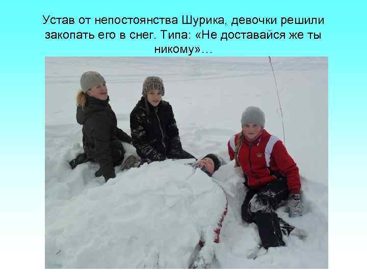 Устав от непостоянства Шурика, девочки решили закопать его в снег. Типа: «Не доставайся же