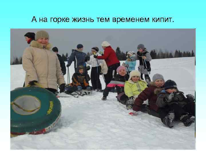 А на горке жизнь тем временем кипит. 