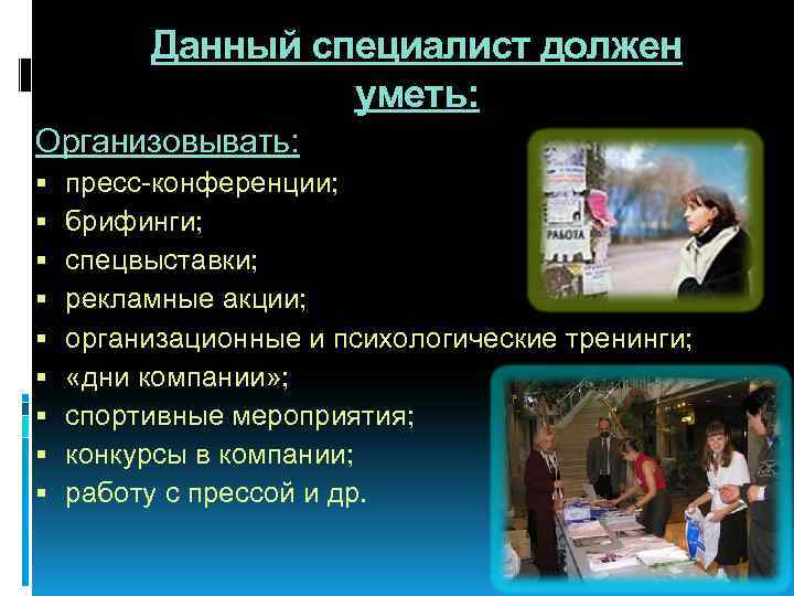 Данный специалист должен уметь: Организовывать: пресс-конференции; брифинги; спецвыставки; рекламные акции; организационные и психологические тренинги;