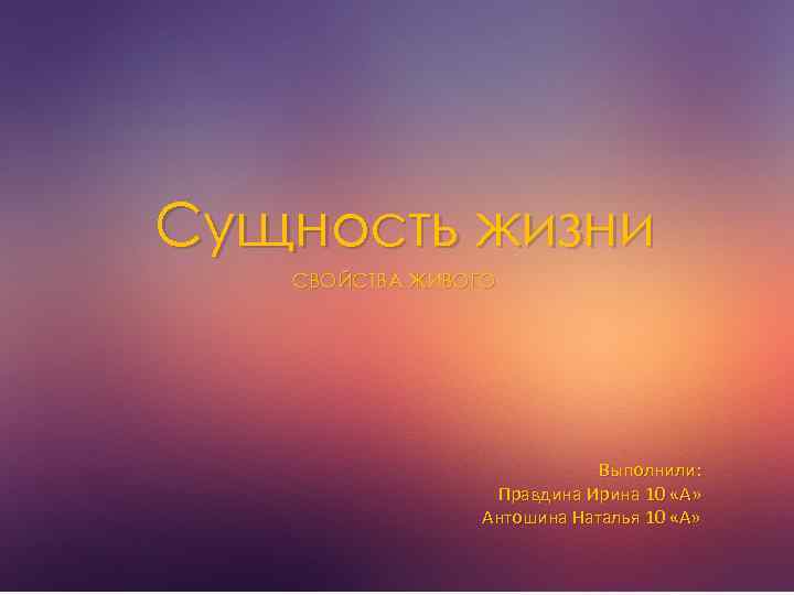 Сущность жизни СВОЙСТВА ЖИВОГО Выполнили: Правдина Ирина 10 «А» Антошина Наталья 10 «А» 