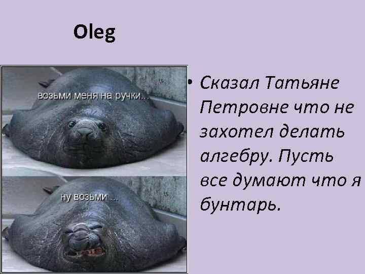 Oleg • Сказал Татьяне Петровне что не захотел делать алгебру. Пусть все думают что