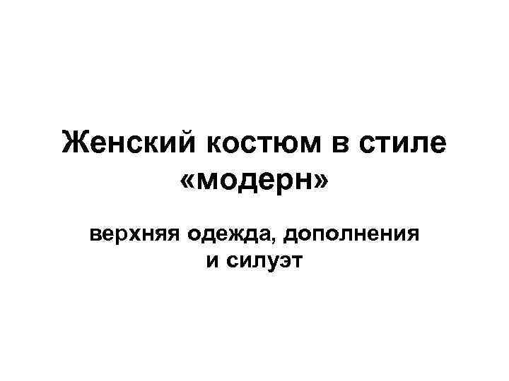 Женский костюм в стиле «модерн» верхняя одежда, дополнения и силуэт 