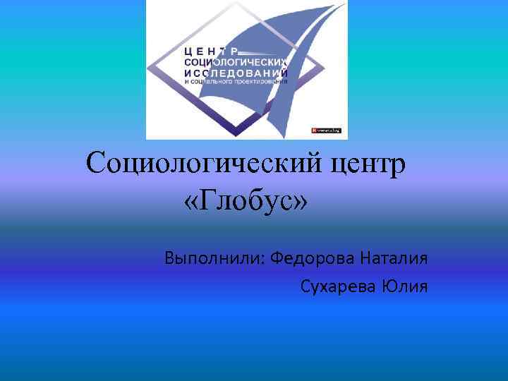 Социологический центр «Глобус» Выполнили: Федорова Наталия Сухарева Юлия 