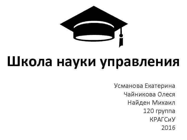 Школа науки управления Усманова Екатерина Чайникова Олеся Найден Михаил 120 группа КРАГСи. У 2016