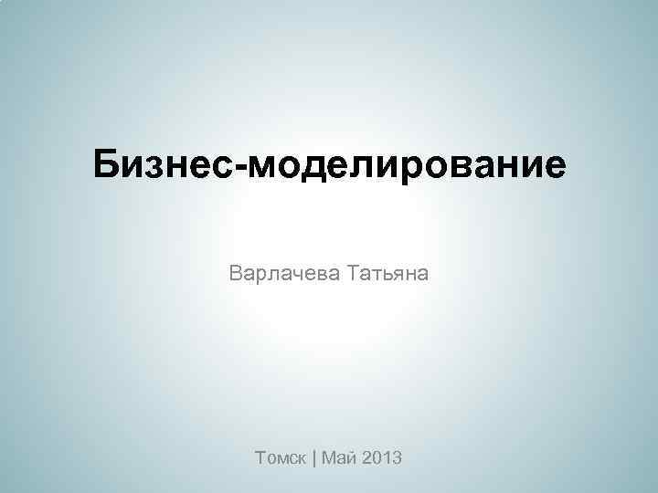 Бизнес-моделирование Варлачева Татьяна Томск | Май 2013 