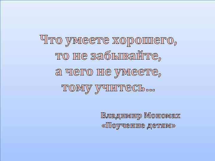 Что умеете хорошего, то не забывайте, а чего не умеете, тому учитесь… Владимир Мономах