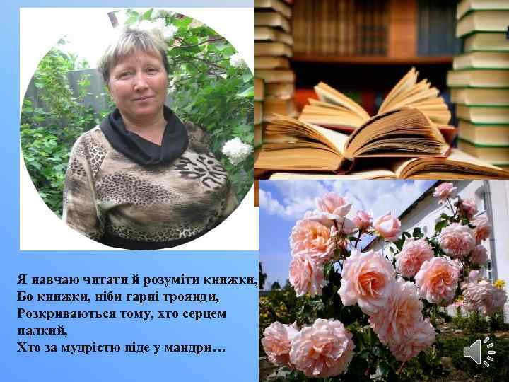 Я навчаю читати й розуміти книжки, Бо книжки, ніби гарні троянди, Розкриваються тому, хто