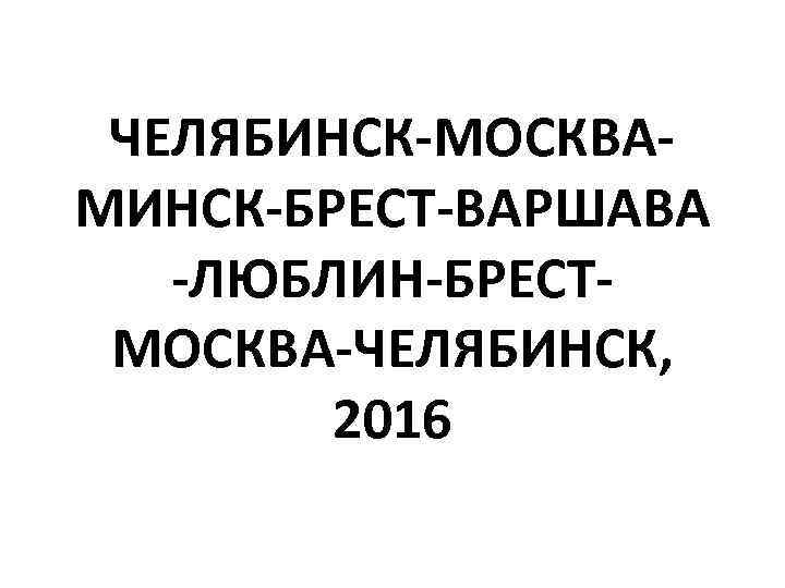 ЧЕЛЯБИНСК-МОСКВАМИНСК-БРЕСТ-ВАРШАВА -ЛЮБЛИН-БРЕСТМОСКВА-ЧЕЛЯБИНСК, 2016 