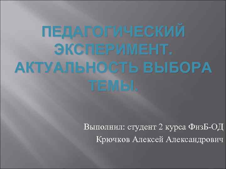 ПЕДАГОГИЧЕСКИЙ ЭКСПЕРИМЕНТ. АКТУАЛЬНОСТЬ ВЫБОРА ТЕМЫ. Выполнил: студент 2 курса Физ. Б-ОД Крючков Алексей Александрович