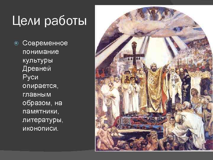 Цели работы Современное понимание культуры Древней Руси опирается, главным образом, на памятники, литературы, иконописи.