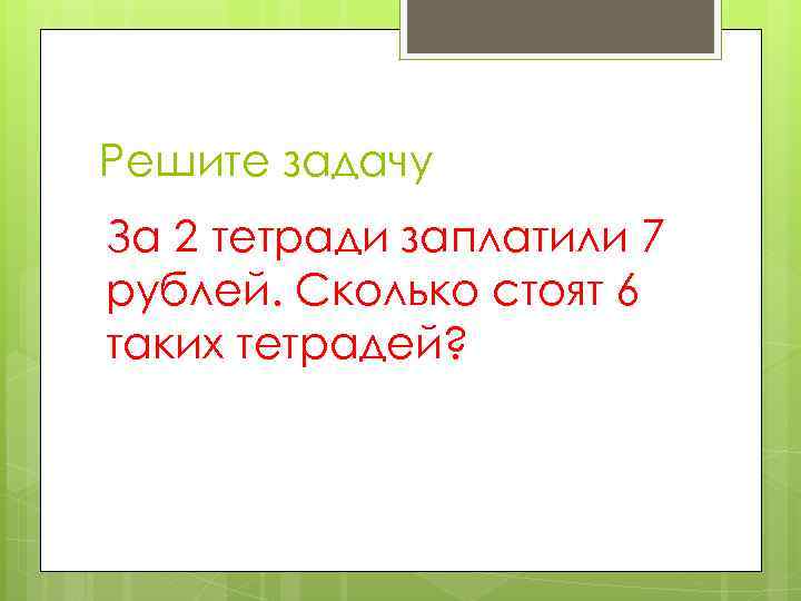 Решите задачу За 2 тетради заплатили 7 рублей. Сколько стоят 6 таких тетрадей? 