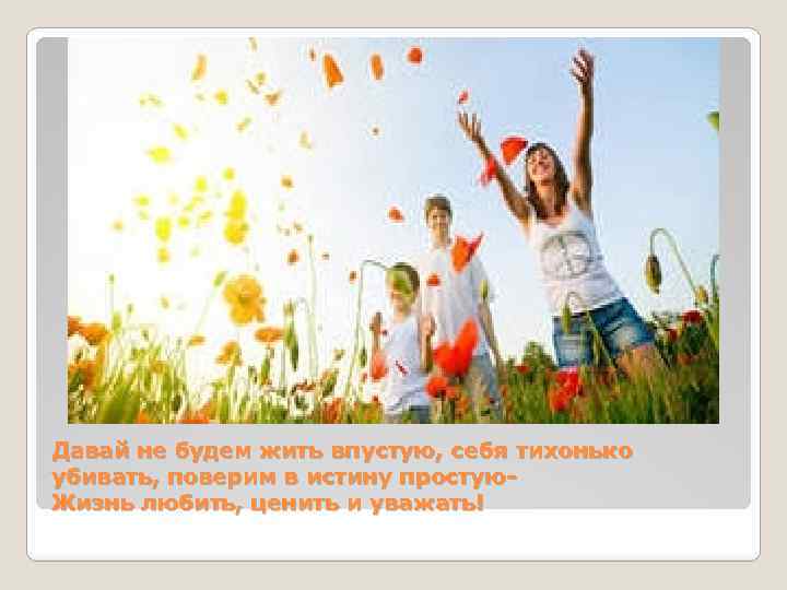 Давай не будем жить впустую, себя тихонько убивать, поверим в истину простую. Жизнь любить,