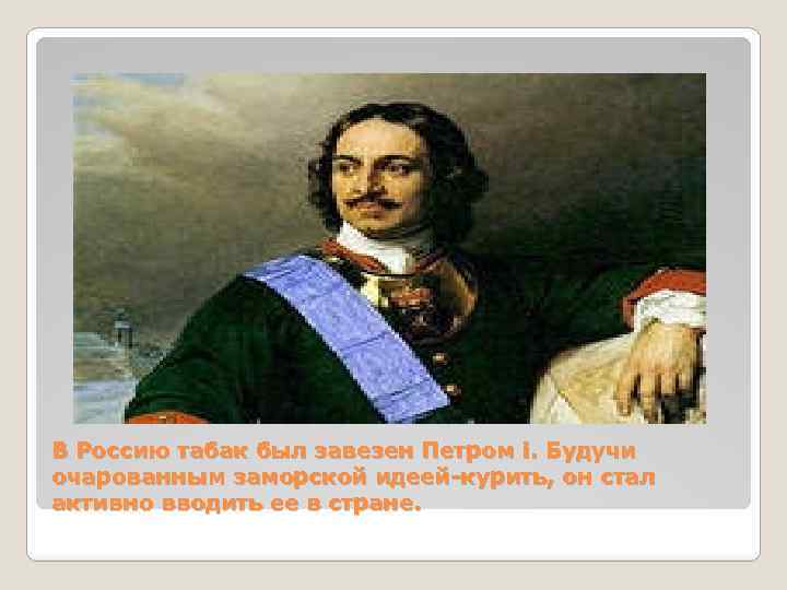 В Россию табак был завезен Петром i. Будучи очарованным заморской идеей-курить, он стал активно