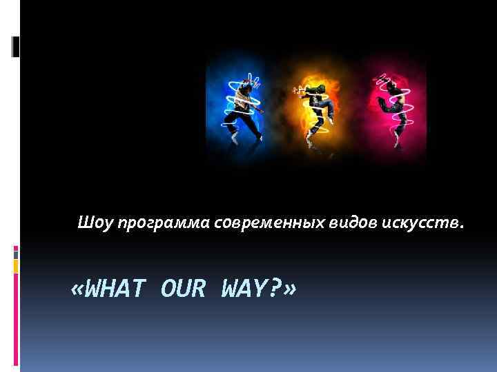  Шоу программа современных видов искусств. «WHAT OUR WAY? » 