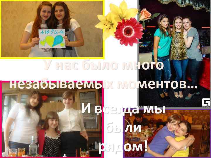 У нас было много незабываемых моментов… И всегда мы были рядом! 
