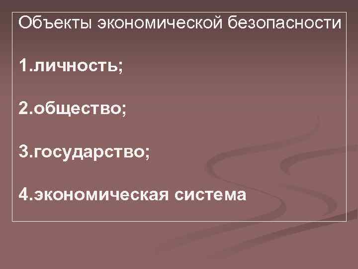 Объекты экономической безопасности 1. личность; 2. общество; 3. государство; 4. экономическая система 