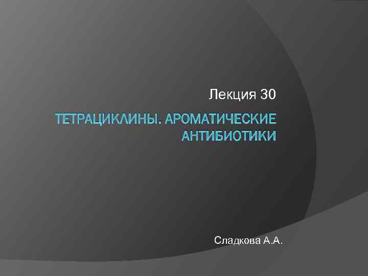 Лекция 30 ТЕТРАЦИКЛИНЫ. АРОМАТИЧЕСКИЕ АНТИБИОТИКИ Сладкова А. А. 