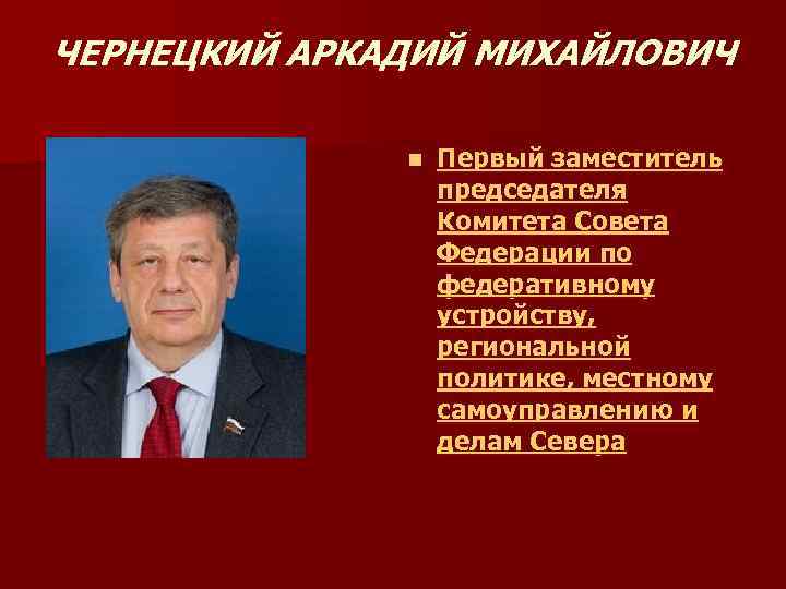 ЧЕРНЕЦКИЙ АРКАДИЙ МИХАЙЛОВИЧ n Первый заместитель председателя Комитета Совета Федерации по федеративному устройству, региональной