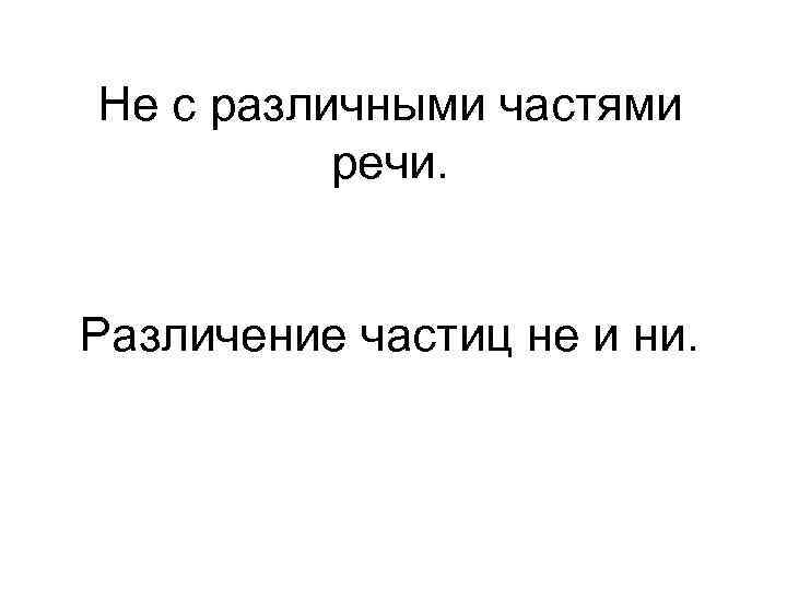 Не с различными частями речи. Различение частиц не и ни. 