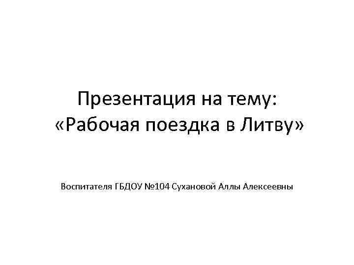Презентация на тему: «Рабочая поездка в Литву» Воспитателя ГБДОУ № 104 Сухановой Аллы Алексеевны