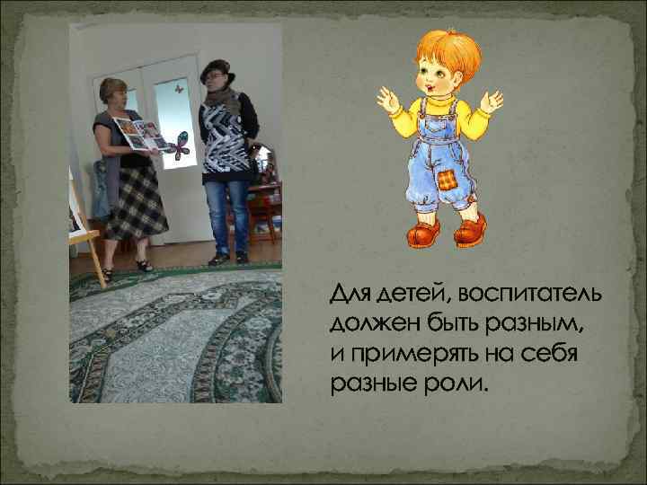 Для детей, воспитатель должен быть разным, и примерять на себя разные роли. 