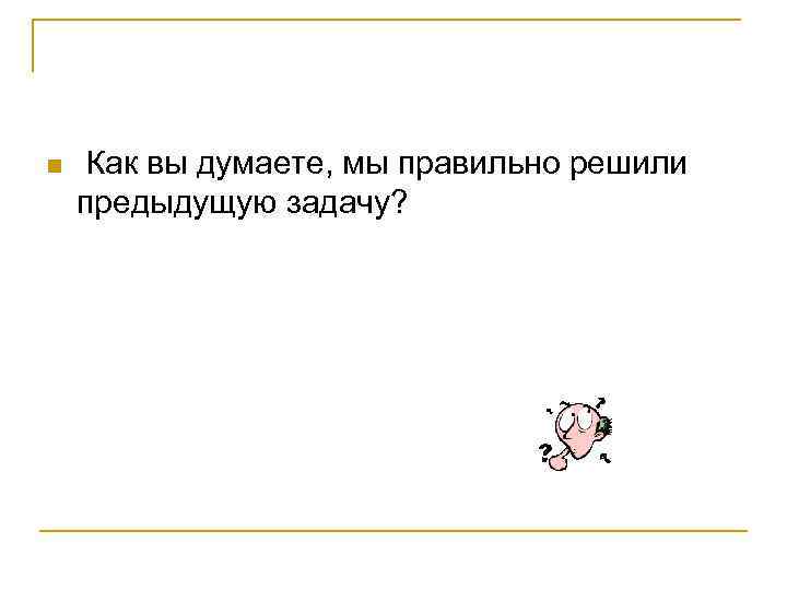 n Как вы думаете, мы правильно решили предыдущую задачу? 