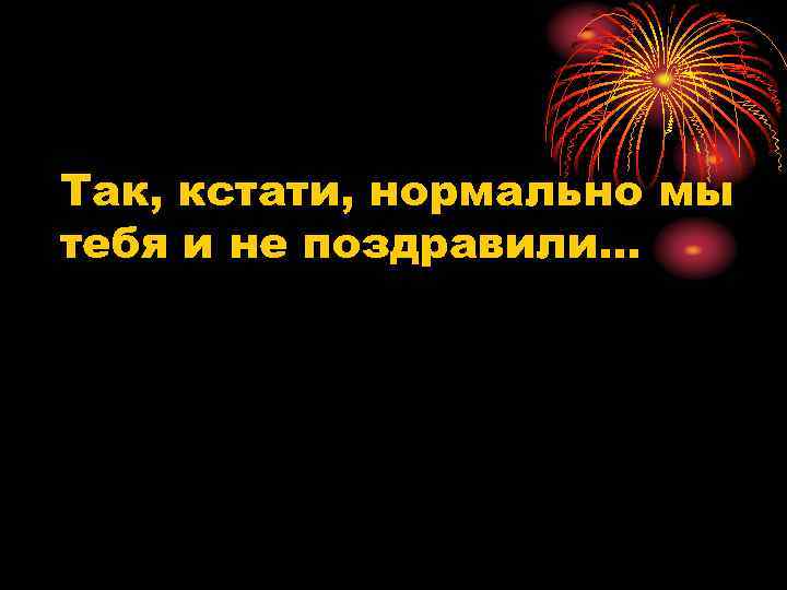 Так, кстати, нормально мы тебя и не поздравили… 
