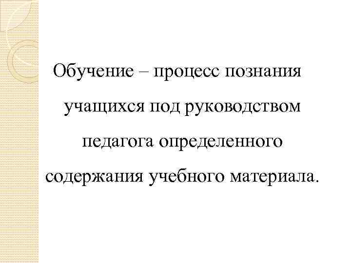 Обучение – процесс познания учащихся под руководством педагога определенного содержания учебного материала. 