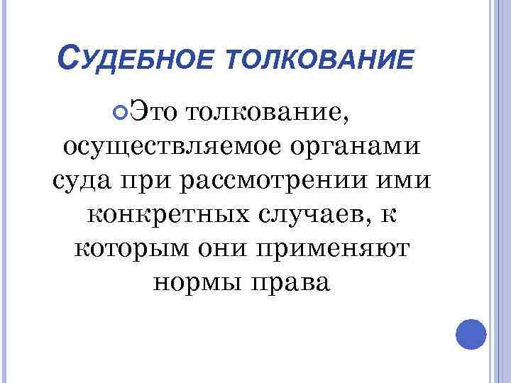 СУДЕБНОЕ ТОЛКОВАНИЕ Это толкование, осуществляемое органами суда при рассмотрении ими конкретных случаев, к которым