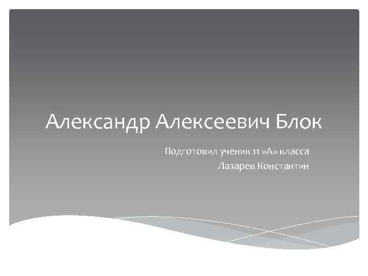 Александр Алексеевич Блок Подготовил ученик 11 «А» класса Лазарев Константин 