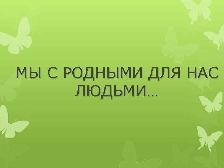 МЫ С РОДНЫМИ ДЛЯ НАС ЛЮДЬМИ… 